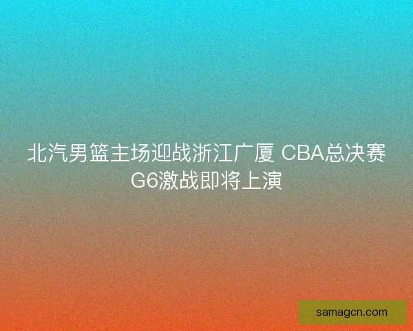 北汽男篮主场迎战浙江广厦 CBA总决赛G6激战即将上演