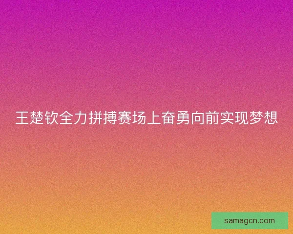 王楚钦全力拼搏赛场上奋勇向前实现梦想